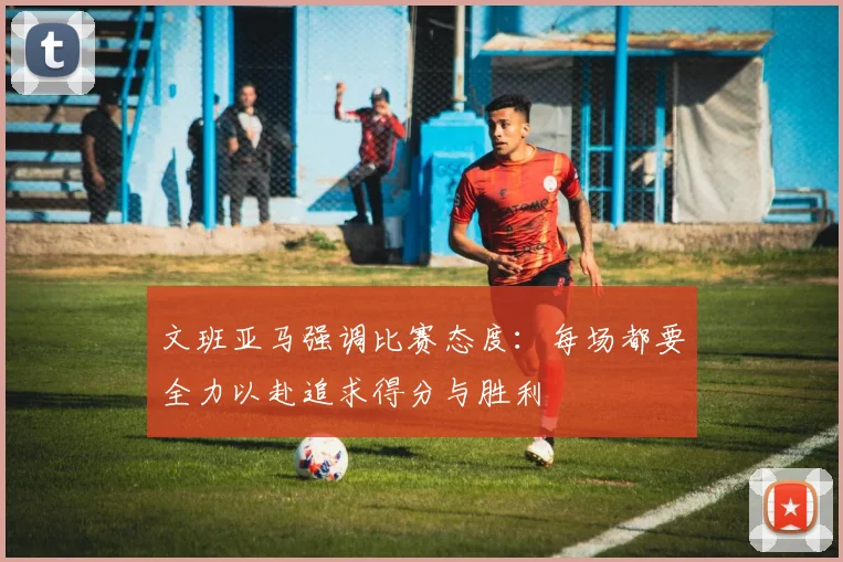 文班亚马强调比赛态度：每场都要全力以赴追求得分与胜利