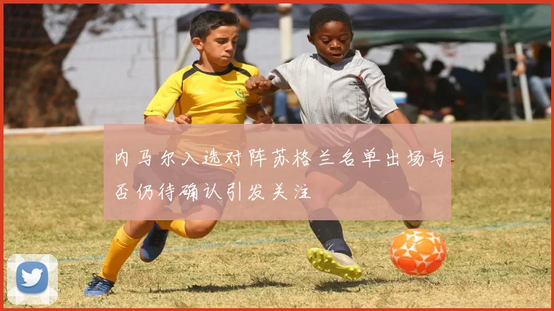 内马尔入选对阵苏格兰名单出场与否仍待确认引发关注
