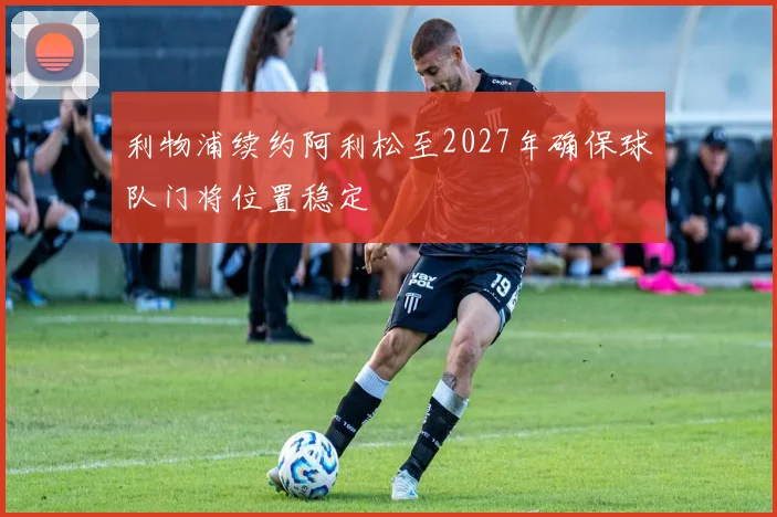 利物浦续约阿利松至2027年确保球队门将位置稳定