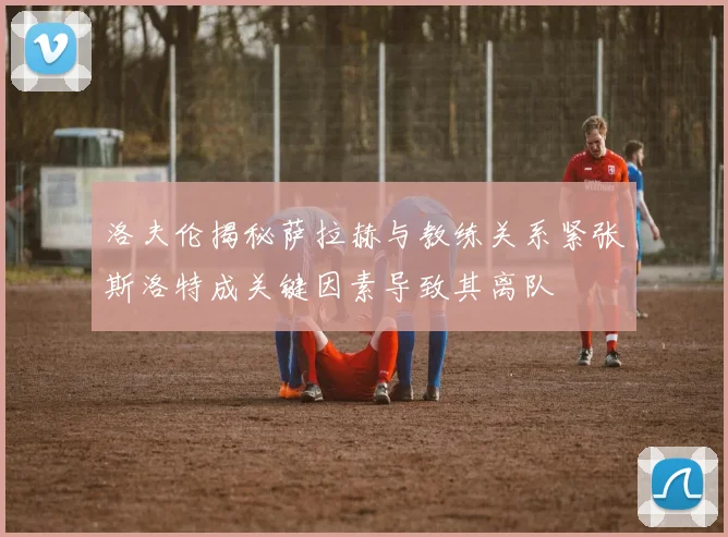 洛夫伦揭秘萨拉赫与教练关系紧张斯洛特成关键因素导致其离队
