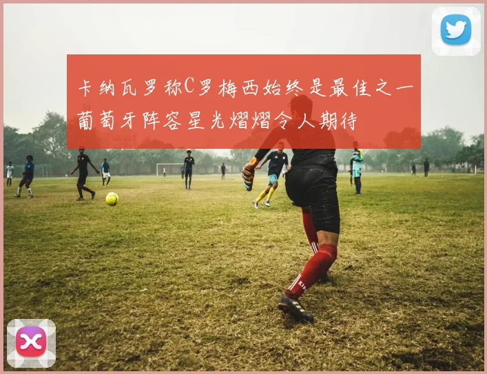 卡纳瓦罗称C罗梅西始终是最佳之一葡萄牙阵容星光熠熠令人期待