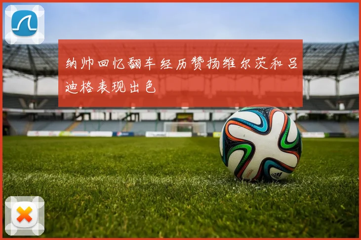 纳帅回忆翻车经历赞扬维尔茨和吕迪格表现出色
