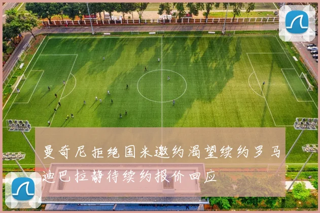 曼奇尼拒绝国米邀约渴望续约罗马迪巴拉静待续约报价回应