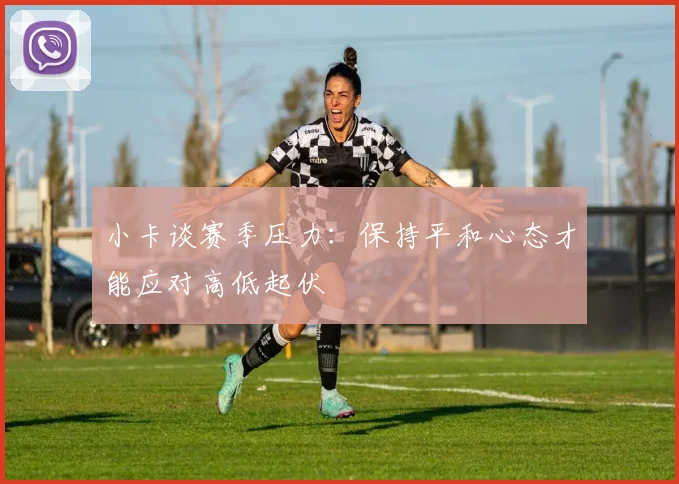 小卡谈赛季压力：保持平和心态才能应对高低起伏
