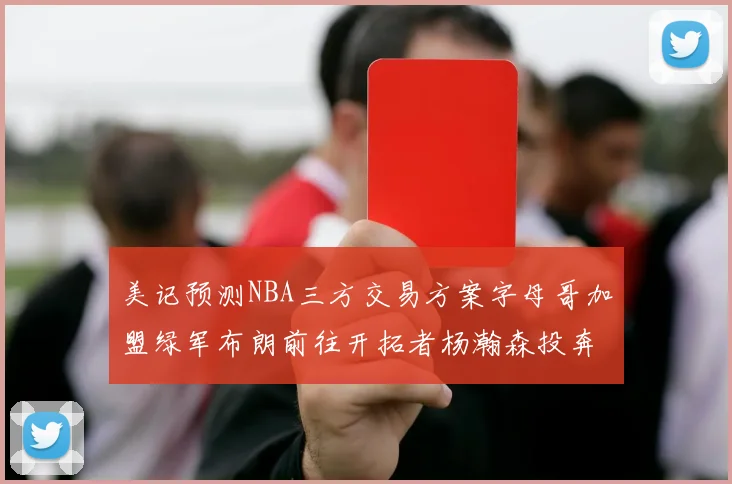 美记预测NBA三方交易方案字母哥加盟绿军布朗前往开拓者杨瀚森投奔雄鹿