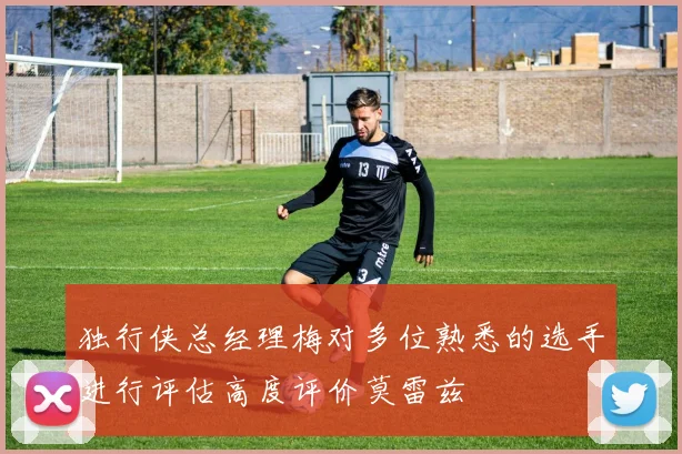 独行侠总经理梅对多位熟悉的选手进行评估高度评价莫雷兹