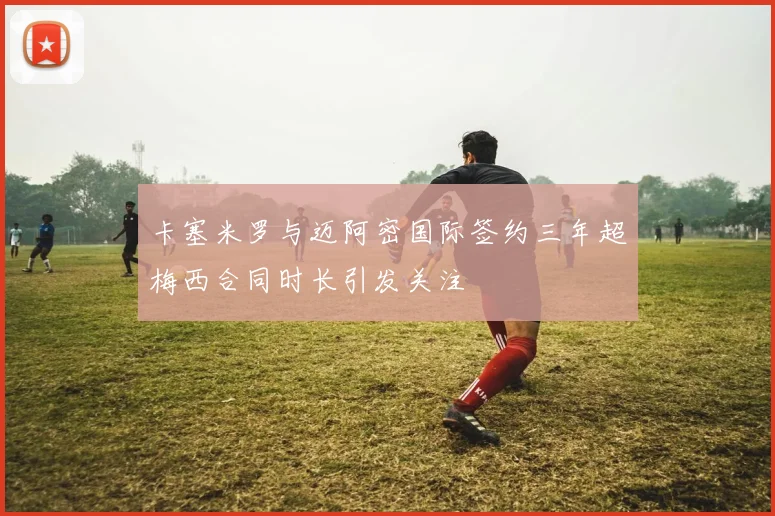 卡塞米罗与迈阿密国际签约三年超梅西合同时长引发关注