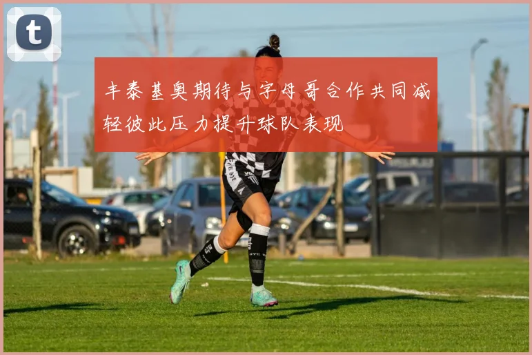 丰泰基奥期待与字母哥合作共同减轻彼此压力提升球队表现