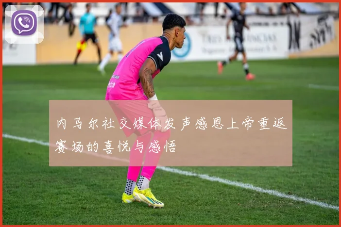 内马尔社交媒体发声感恩上帝重返赛场的喜悦与感悟
