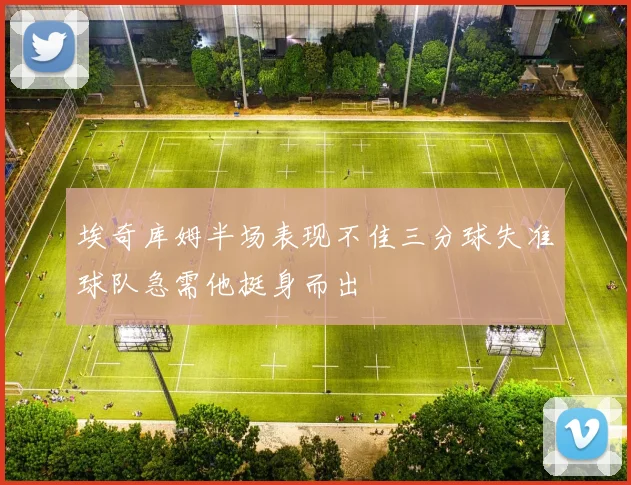 埃奇库姆半场表现不佳三分球失准球队急需他挺身而出