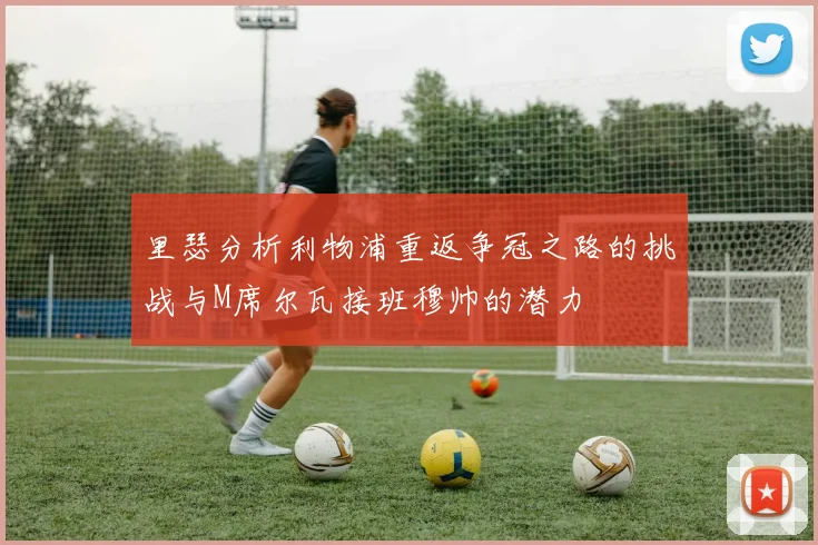 里瑟分析利物浦重返争冠之路的挑战与M席尔瓦接班穆帅的潜力