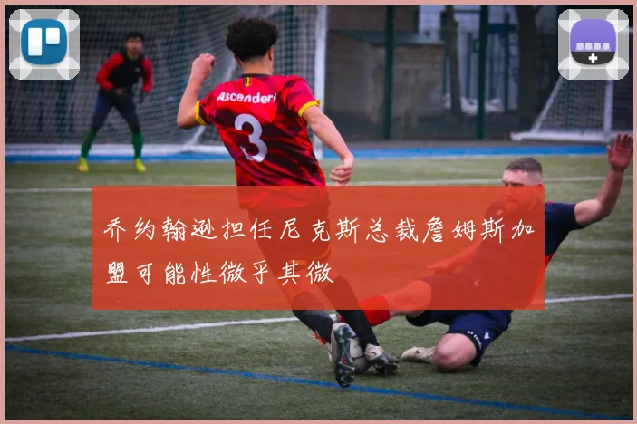 乔约翰逊担任尼克斯总裁詹姆斯加盟可能性微乎其微