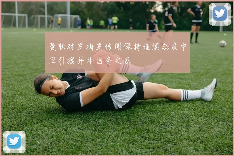 曼联对罗梅罗传闻保持谨慎态度中卫引援并非当务之急