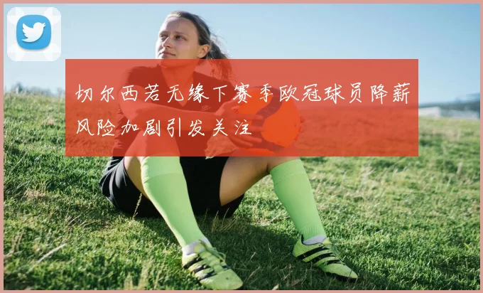 切尔西若无缘下赛季欧冠球员降薪风险加剧引发关注