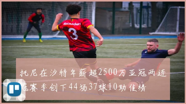 托尼在沙特年薪超2500万亚冠两连冠赛季创下44场37球10助佳绩
