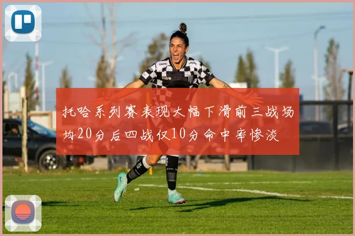 托哈系列赛表现大幅下滑前三战场均20分后四战仅10分命中率惨淡