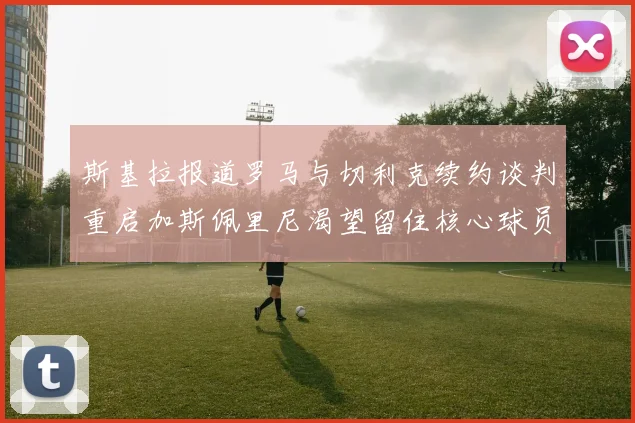 斯基拉报道罗马与切利克续约谈判重启加斯佩里尼渴望留住核心球员