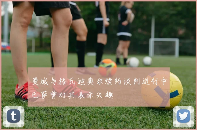曼城与格瓦迪奥尔续约谈判进行中巴萨曾对其表示兴趣