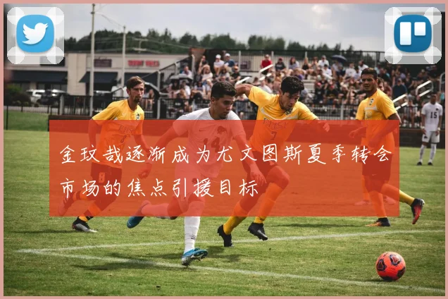 金玟哉逐渐成为尤文图斯夏季转会市场的焦点引援目标