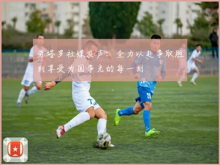 劳塔罗社媒发声：全力以赴争取胜利享受为国争光的每一刻