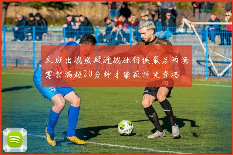 文班出战成疑迎战独行侠最后两场需打满超20分钟才能获评奖资格