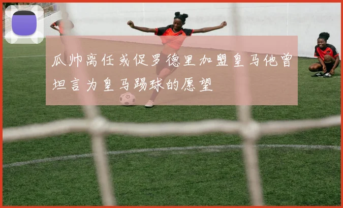 瓜帅离任或促罗德里加盟皇马他曾坦言为皇马踢球的愿望